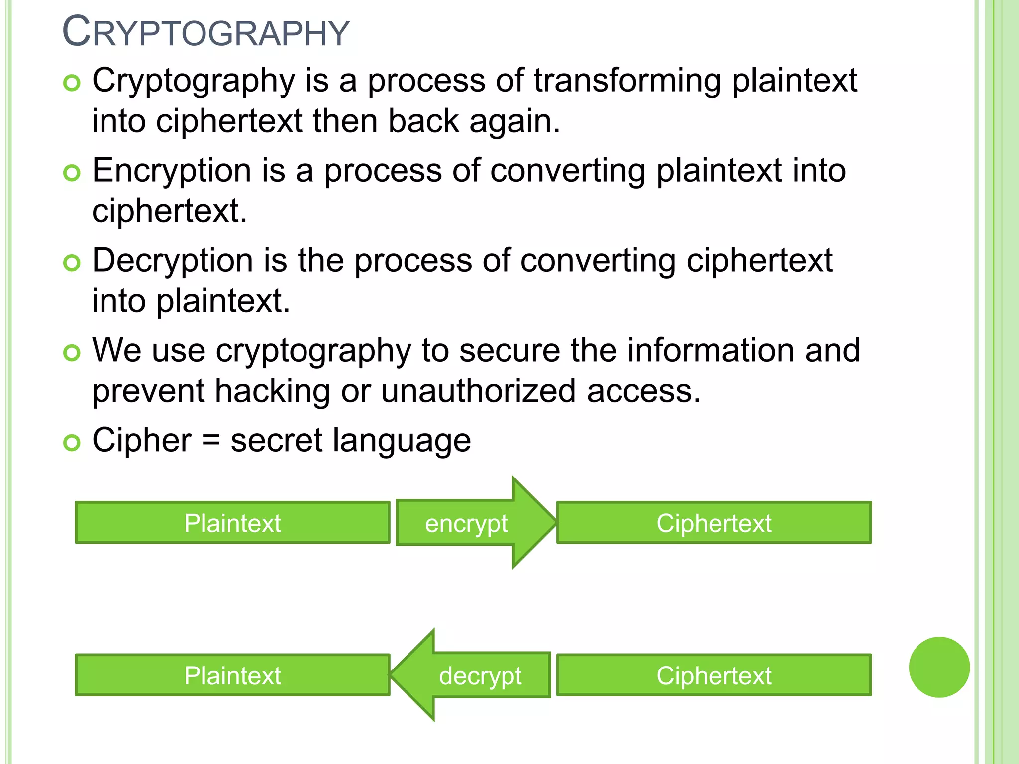 CRYPTOGRAPHY
 Cryptography is a process of transforming plaintext
  into ciphertext then back again.
 Encryption is a process of converting plaintext into
  ciphertext.
 Decryption is the process of converting ciphertext
  into plaintext.
 We use cryptography to secure the information and
  prevent hacking or unauthorized access.
 Cipher = secret language


        Plaintext       encrypt         Ciphertext




        Plaintext        decrypt        Ciphertext
 