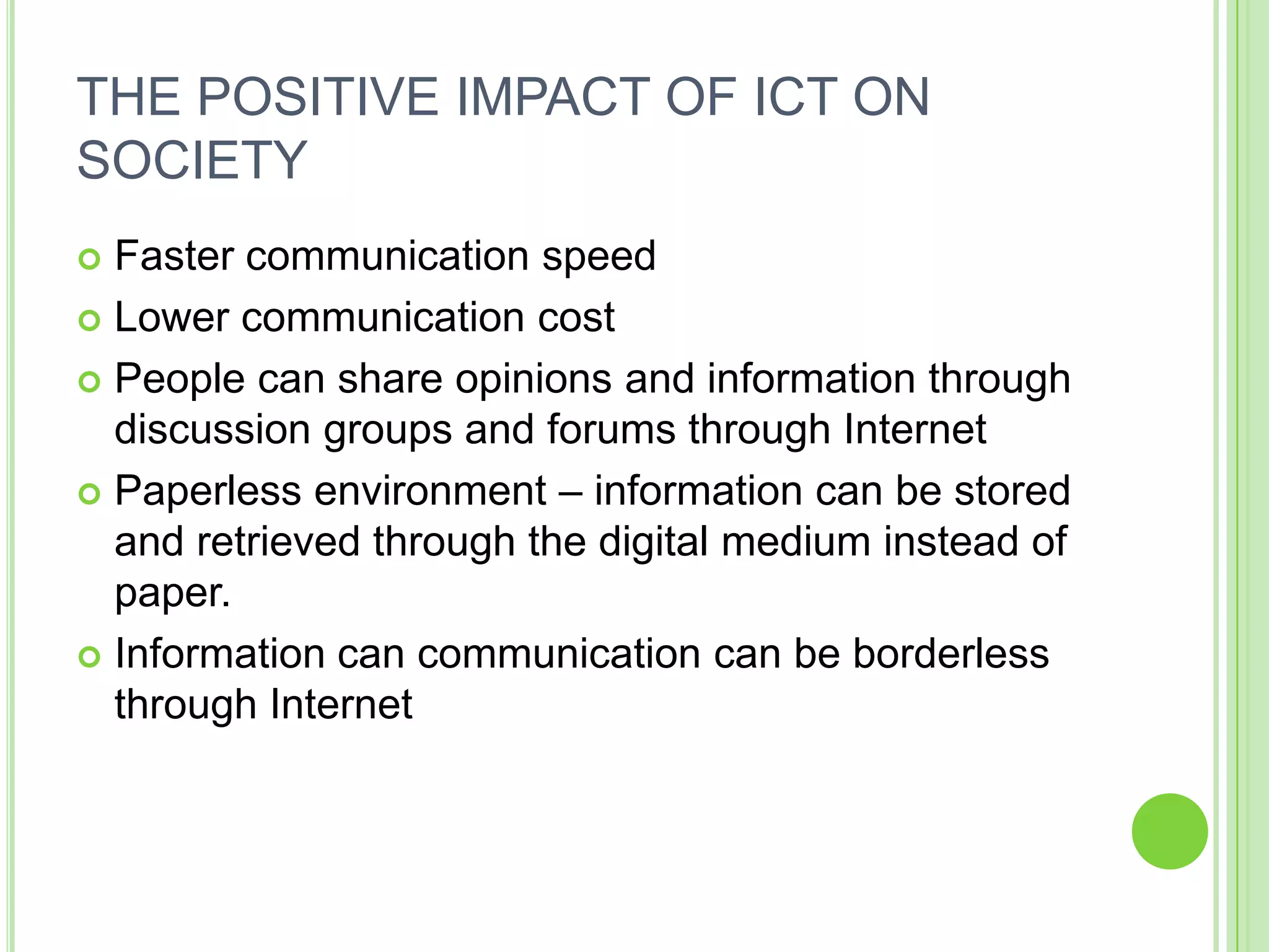 THE POSITIVE IMPACT OF ICT ON
SOCIETY
 Faster communication speed
 Lower communication cost

 People can share opinions and information through
  discussion groups and forums through Internet
 Paperless environment – information can be stored
  and retrieved through the digital medium instead of
  paper.
 Information can communication can be borderless
  through Internet
 