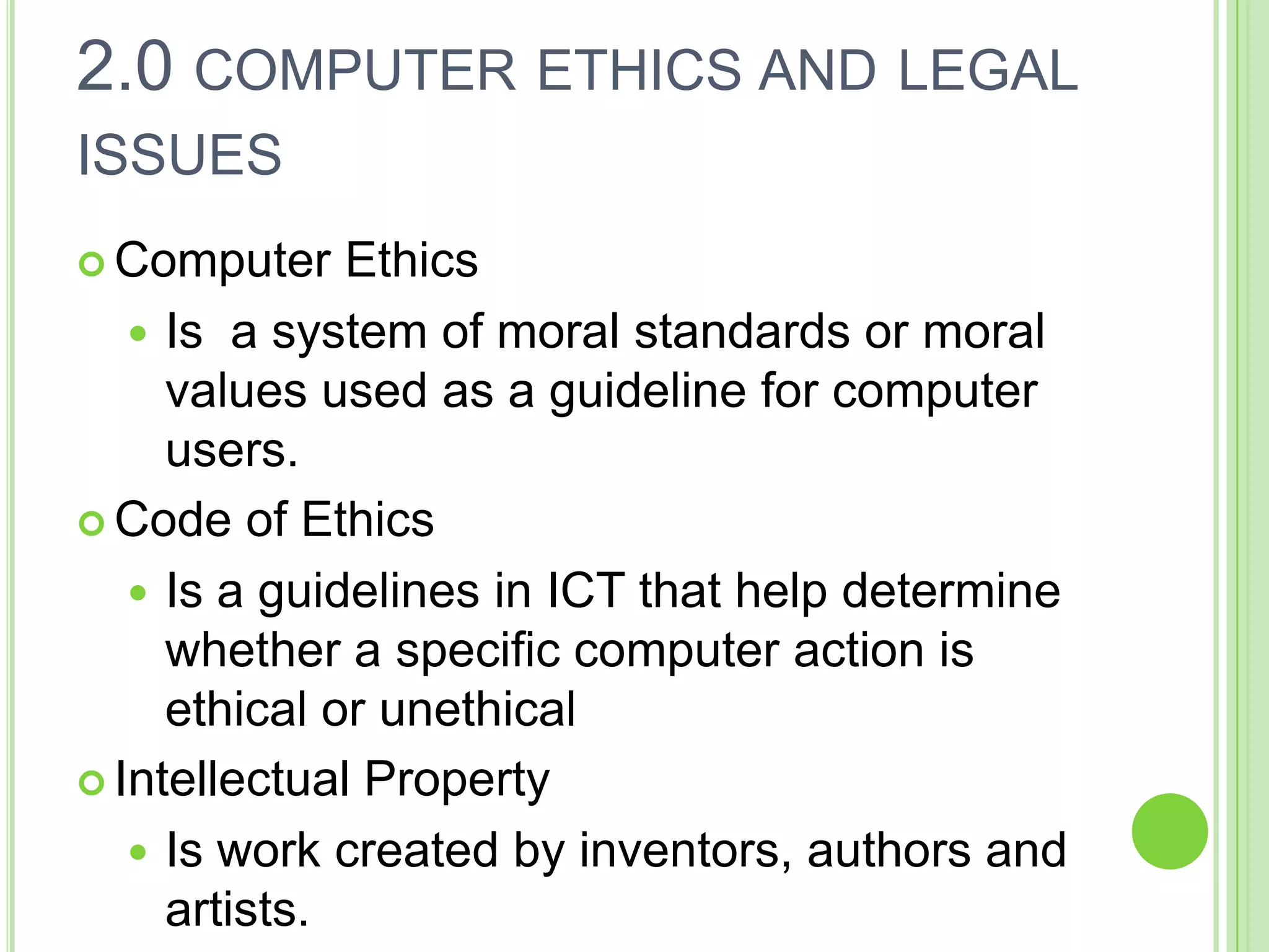 2.0 COMPUTER ETHICS AND LEGAL
ISSUES
 Computer    Ethics
    Is a system of moral standards or moral
     values used as a guideline for computer
     users.
 Code of Ethics

    Is a guidelines in ICT that help determine
     whether a specific computer action is
     ethical or unethical
 Intellectual Property

    Is work created by inventors, authors and
     artists.
 