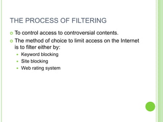 THE PROCESS OF FILTERING
 To control access to controversial contents.
 The method of choice to limit access on the Internet
  is to filter either by:
     Keyword blocking
     Site blocking
     Web rating system
 