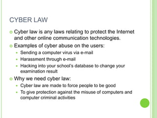 CYBER LAW
 Cyber law is any laws relating to protect the Internet
  and other online communication technologies.
 Examples of cyber abuse on the users:
     Sending a computer virus via e-mail
     Harassment through e-mail
     Hacking into your school’s database to change your
      examination result
   Why we need cyber law:
     Cyber law are made to force people to be good
     To give protection against the misuse of computers and
      computer criminal activities
 