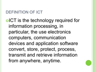DEFINITION OF ICT

ICT  is the technology required for
 information processing, in
 particular, the use electronics
 computers, communication
 devices and application software
 convert, store, protect, process,
 transmit and retrieve information
 from anywhere, anytime.
 