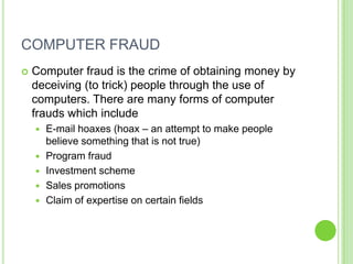 COMPUTER FRAUD
   Computer fraud is the crime of obtaining money by
    deceiving (to trick) people through the use of
    computers. There are many forms of computer
    frauds which include
       E-mail hoaxes (hoax – an attempt to make people
        believe something that is not true)
       Program fraud
       Investment scheme
       Sales promotions
       Claim of expertise on certain fields
 