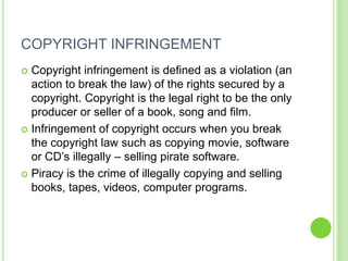 COPYRIGHT INFRINGEMENT
 Copyright infringement is defined as a violation (an
  action to break the law) of the rights secured by a
  copyright. Copyright is the legal right to be the only
  producer or seller of a book, song and film.
 Infringement of copyright occurs when you break
  the copyright law such as copying movie, software
  or CD’s illegally – selling pirate software.
 Piracy is the crime of illegally copying and selling
  books, tapes, videos, computer programs.
 