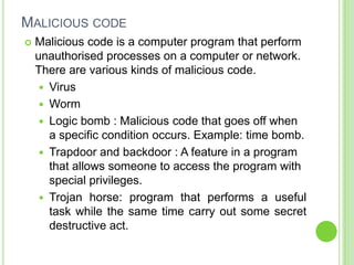MALICIOUS CODE
   Malicious code is a computer program that perform
    unauthorised processes on a computer or network.
    There are various kinds of malicious code.
      Virus
      Worm
      Logic bomb : Malicious code that goes off when
       a specific condition occurs. Example: time bomb.
      Trapdoor and backdoor : A feature in a program
       that allows someone to access the program with
       special privileges.
      Trojan horse: program that performs a useful
       task while the same time carry out some secret
       destructive act.
 