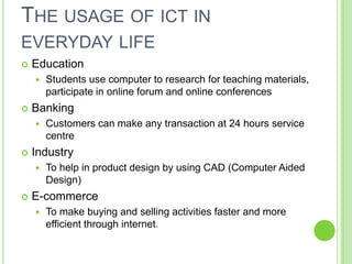 THE USAGE OF ICT IN
EVERYDAY LIFE
   Education
       Students use computer to research for teaching materials,
        participate in online forum and online conferences
   Banking
       Customers can make any transaction at 24 hours service
        centre
   Industry
       To help in product design by using CAD (Computer Aided
        Design)
   E-commerce
       To make buying and selling activities faster and more
        efficient through internet.
 