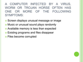 A COMPUTER INFECTED BY A VIRUS,
WORM OR TROJAN HORSE OFTEN HAS
ONE OR MORE OF THE FOLLOWING
SYMPTOMS:
 Screen displays unusual message or image
 Music or unusual sound plays randomly

 Available memory is less than expected

 Existing programs and files disappear

 Files become corrupted
 