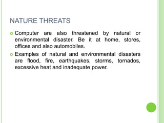 NATURE THREATS
 Computer are also threatened by natural or
  environmental disaster. Be it at home, stores,
  offices and also automobiles.
 Examples of natural and environmental disasters
  are flood, fire, earthquakes, storms, tornados,
  excessive heat and inadequate power.
 