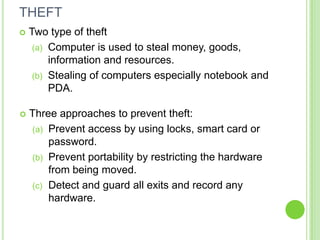 THEFT
   Two type of theft
     (a) Computer is used to steal money, goods,
         information and resources.
     (b) Stealing of computers especially notebook and
         PDA.

   Three approaches to prevent theft:
    (a) Prevent access by using locks, smart card or
        password.
    (b) Prevent portability by restricting the hardware
        from being moved.
    (c) Detect and guard all exits and record any
        hardware.
 