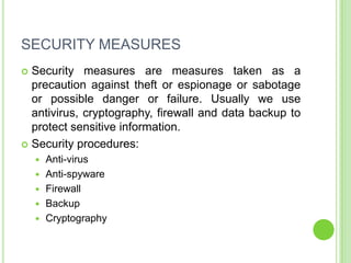 SECURITY MEASURES
 Security measures are measures taken as a
  precaution against theft or espionage or sabotage
  or possible danger or failure. Usually we use
  antivirus, cryptography, firewall and data backup to
  protect sensitive information.
 Security procedures:
       Anti-virus
       Anti-spyware
       Firewall
       Backup
       Cryptography
 
