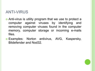 ANTI-VIRUS
 Anti-virus is utility program that we use to protect a
  computer against viruses by identifying and
  removing computer viruses found in the computer
  memory, computer storage or incoming e-mails
  files.
 Examples: Norton antivirus, AVG, Kaspersky,
  Bitdefender and Nod32.
 
