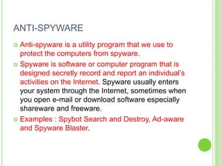 ANTI-SPYWARE
 Anti-spyware is a utility program that we use to
  protect the computers from spyware.
 Spyware is software or computer program that is
  designed secretly record and report an individual’s
  activities on the Internet. Spyware usually enters
  your system through the Internet, sometimes when
  you open e-mail or download software especially
  shareware and freeware.
 Examples : Spybot Search and Destroy, Ad-aware
  and Spyware Blaster.
 