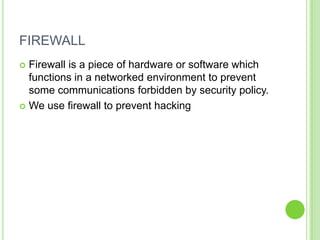 FIREWALL
 Firewall is a piece of hardware or software which
  functions in a networked environment to prevent
  some communications forbidden by security policy.
 We use firewall to prevent hacking
 