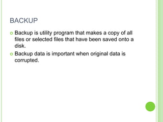 BACKUP
 Backup is utility program that makes a copy of all
  files or selected files that have been saved onto a
  disk.
 Backup data is important when original data is
  corrupted.
 