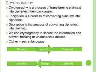 CRYPTOGRAPHY
 Cryptography is a process of transforming plaintext
  into ciphertext then back again.
 Encryption is a process of converting plaintext into
  ciphertext.
 Decryption is the process of converting ciphertext
  into plaintext.
 We use cryptography to secure the information and
  prevent hacking or unauthorized access.
 Cipher = secret language


        Plaintext       encrypt         Ciphertext




        Plaintext        decrypt        Ciphertext
 