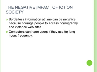 THE NEGATIVE IMPACT OF ICT ON
SOCIETY
 Borderless information at time can be negative
  because courage people to access pornography
  and violence web sites.
 Computers can harm users if they use for long
  hours frequently.
 