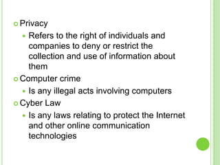  Privacy

   Refers to the right of individuals and
    companies to deny or restrict the
    collection and use of information about
    them
 Computer crime

   Is any illegal acts involving computers
 Cyber Law

   Is any laws relating to protect the Internet
    and other online communication
    technologies
 