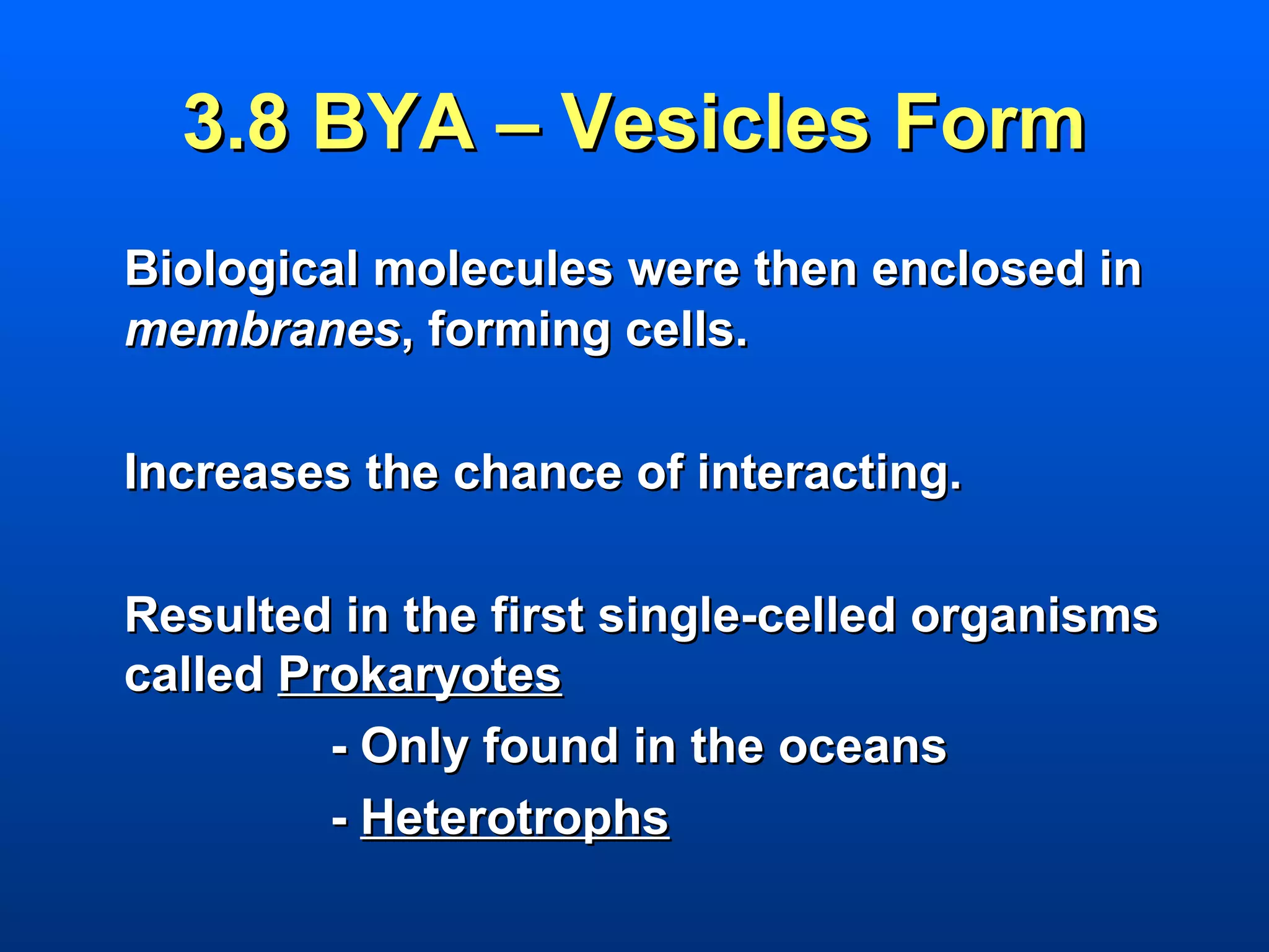 3.8 BYA – Vesicles Form
Biological molecules were then enclosed in
membranes, forming cells.

Increases the chance of interacting.

Resulted in the first single-celled organisms
called Prokaryotes
         - Only found in the oceans
         - Heterotrophs
 