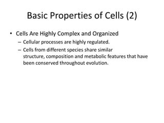 Basic Properties of Cells (2)
• Cells Are Highly Complex and Organized
   – Cellular processes are highly regulated.
   – Cells from different species share similar
     structure, composition and metabolic features that have
     been conserved throughout evolution.
 