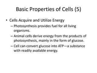 Basic Properties of Cells (5)
• Cells Acquire and Utilize Energy
  – Photosynthesis provides fuel for all living
    organisms.
  – Animal cells derive energy from the products of
    photosynthesis, mainly in the form of glucose.
  – Cell can convert glucose into ATP—a substance
    with readily available energy.
 