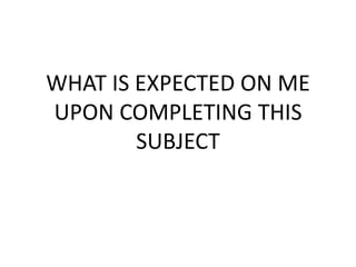 WHAT IS EXPECTED ON ME
UPON COMPLETING THIS
        SUBJECT
 