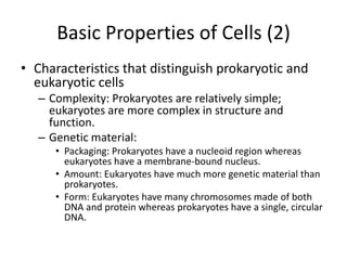 Basic Properties of Cells (2)
• Characteristics that distinguish prokaryotic and
  eukaryotic cells
   – Complexity: Prokaryotes are relatively simple;
     eukaryotes are more complex in structure and
     function.
   – Genetic material:
      • Packaging: Prokaryotes have a nucleoid region whereas
        eukaryotes have a membrane-bound nucleus.
      • Amount: Eukaryotes have much more genetic material than
        prokaryotes.
      • Form: Eukaryotes have many chromosomes made of both
        DNA and protein whereas prokaryotes have a single, circular
        DNA.
 