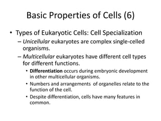 Basic Properties of Cells (6)
• Types of Eukaryotic Cells: Cell Specialization
  – Unicellular eukaryotes are complex single-celled
    organisms.
  – Multicellular eukaryotes have different cell types
    for different functions.
     • Differentiation occurs during embryonic development
       in other multicellular organisms.
     • Numbers and arrangements of organelles relate to the
       function of the cell.
     • Despite differentiation, cells have many features in
       common.
 