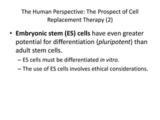 The Human Perspective: The Prospect of Cell
            Replacement Therapy (2)

• Embryonic stem (ES) cells have even greater
  potential for differentiation (pluripotent) than
  adult stem cells.
  – ES cells must be differentiated in vitro.
  – The use of ES cells involves ethical considerations.
 