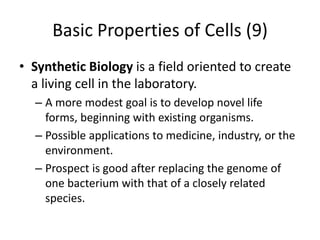 Basic Properties of Cells (9)
• Synthetic Biology is a field oriented to create
  a living cell in the laboratory.
  – A more modest goal is to develop novel life
    forms, beginning with existing organisms.
  – Possible applications to medicine, industry, or the
    environment.
  – Prospect is good after replacing the genome of
    one bacterium with that of a closely related
    species.
 