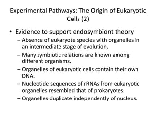 Experimental Pathways: The Origin of Eukaryotic
                  Cells (2)
• Evidence to support endosymbiont theory
  – Absence of eukaryote species with organelles in
    an intermediate stage of evolution.
  – Many symbiotic relations are known among
    different organisms.
  – Organelles of eukaryotic cells contain their own
    DNA.
  – Nucleotide sequences of rRNAs from eukaryotic
    organelles resembled that of prokaryotes.
  – Organelles duplicate independently of nucleus.
 