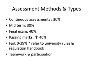 Assessment Methods & Types
• Continuous assessments : 30%
• Mid term: 30%
• Final exam: 40%
• Passing marks: ↑ 40%
• Fail: 0-39% * refer to university rules &
  regulation handbook
• Teamwork & participation
 