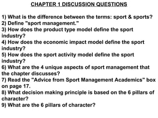 CHAPTER 1 DISCUSSION QUESTIONS

1) What is the difference between the terms: sport & sports?
2) Define "sport management."
3) How does the product type model define the sport
industry?
4) How does the economic impact model define the sport
industry?
5) How does the sport activity model define the sport
industry?
6) What are the 4 unique aspects of sport management that
the chapter discusses?
7) Read the "Advice from Sport Management Academics" box
on page 17.
8) What decision making principle is based on the 6 pillars of
character?
9) What are the 6 pillars of character?
 