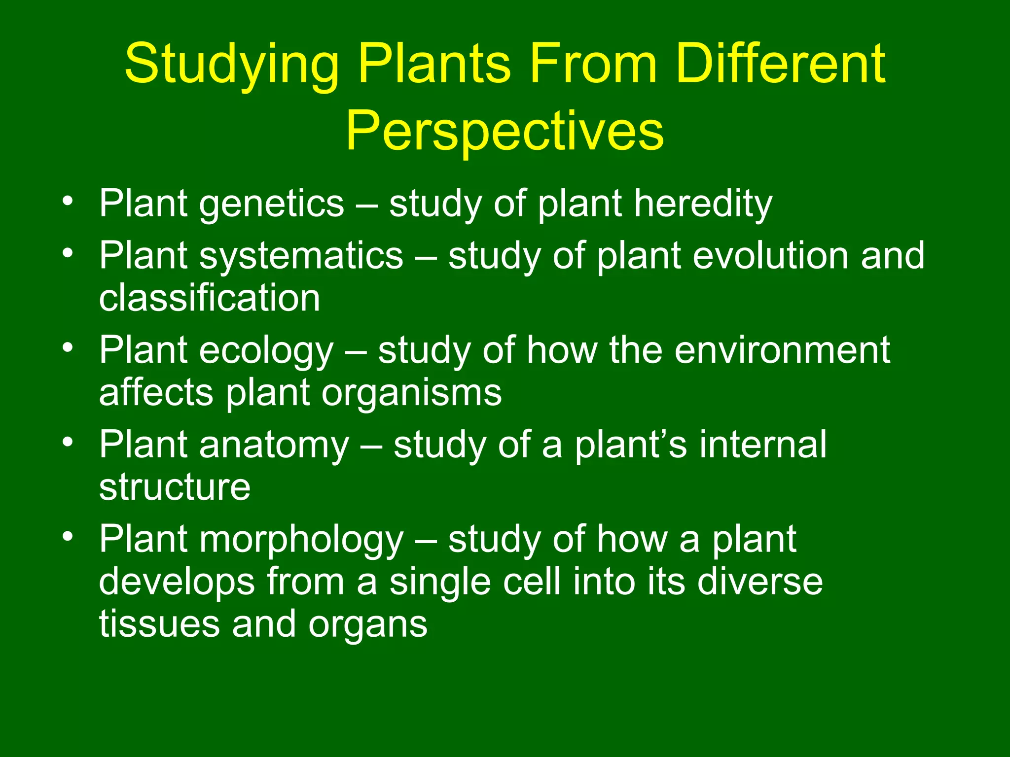 Studying Plants From Different
           Perspectives
• Plant genetics – study of plant heredity
• Plant systematics – study of plant evolution and
  classification
• Plant ecology – study of how the environment
  affects plant organisms
• Plant anatomy – study of a plant’s internal
  structure
• Plant morphology – study of how a plant
  develops from a single cell into its diverse
  tissues and organs
 