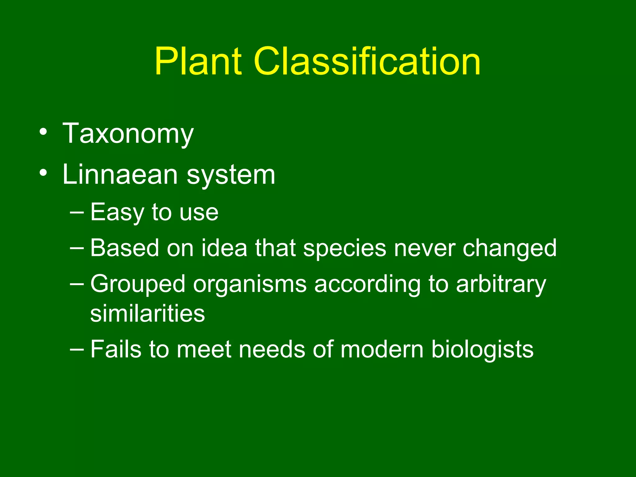 Plant Classification
• Taxonomy
• Linnaean system
  – Easy to use
  – Based on idea that species never changed
  – Grouped organisms according to arbitrary
    similarities
  – Fails to meet needs of modern biologists
 