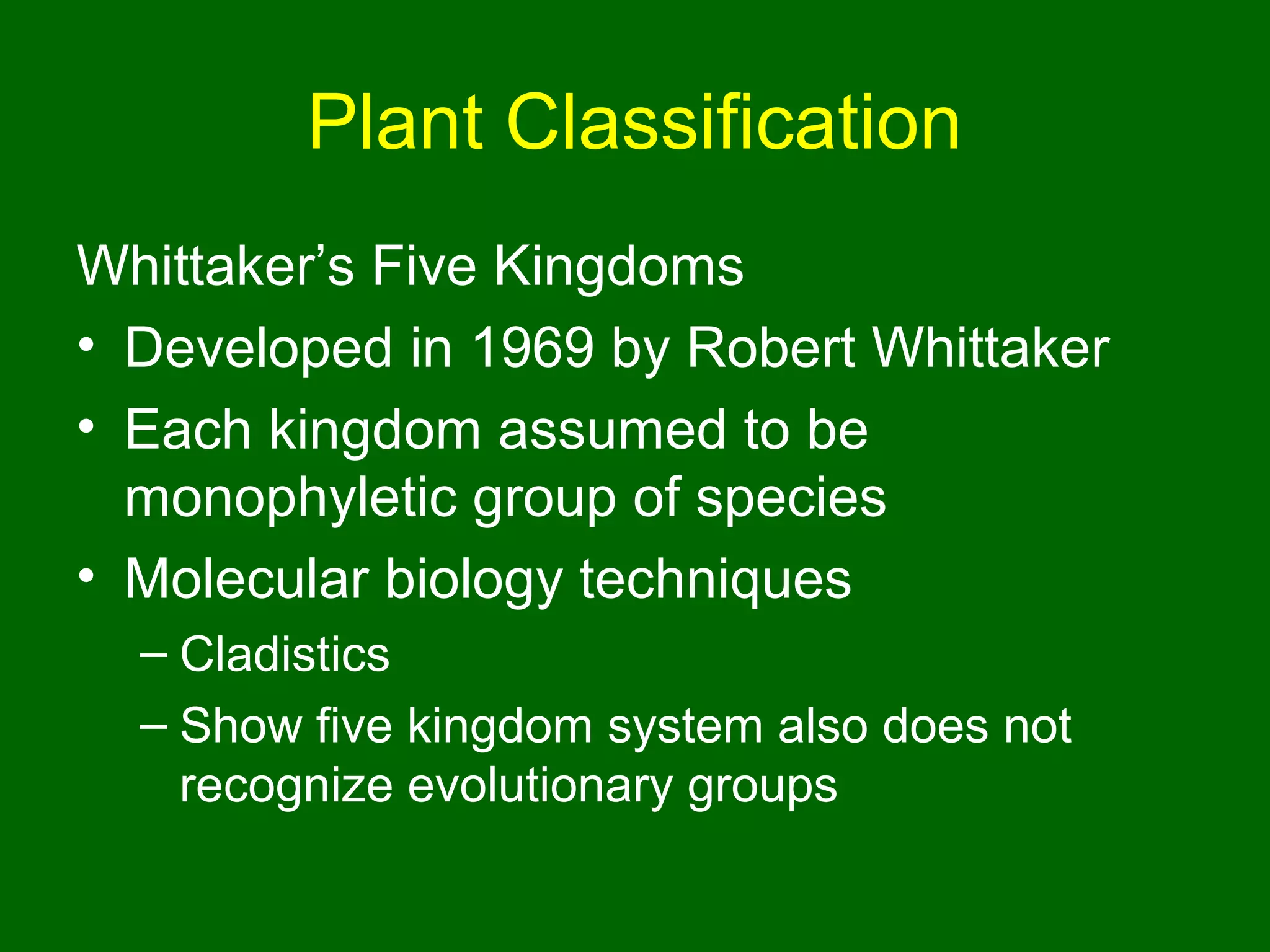 Plant Classification
Whittaker’s Five Kingdoms
• Developed in 1969 by Robert Whittaker
• Each kingdom assumed to be
  monophyletic group of species
• Molecular biology techniques
  – Cladistics
  – Show five kingdom system also does not
    recognize evolutionary groups
 