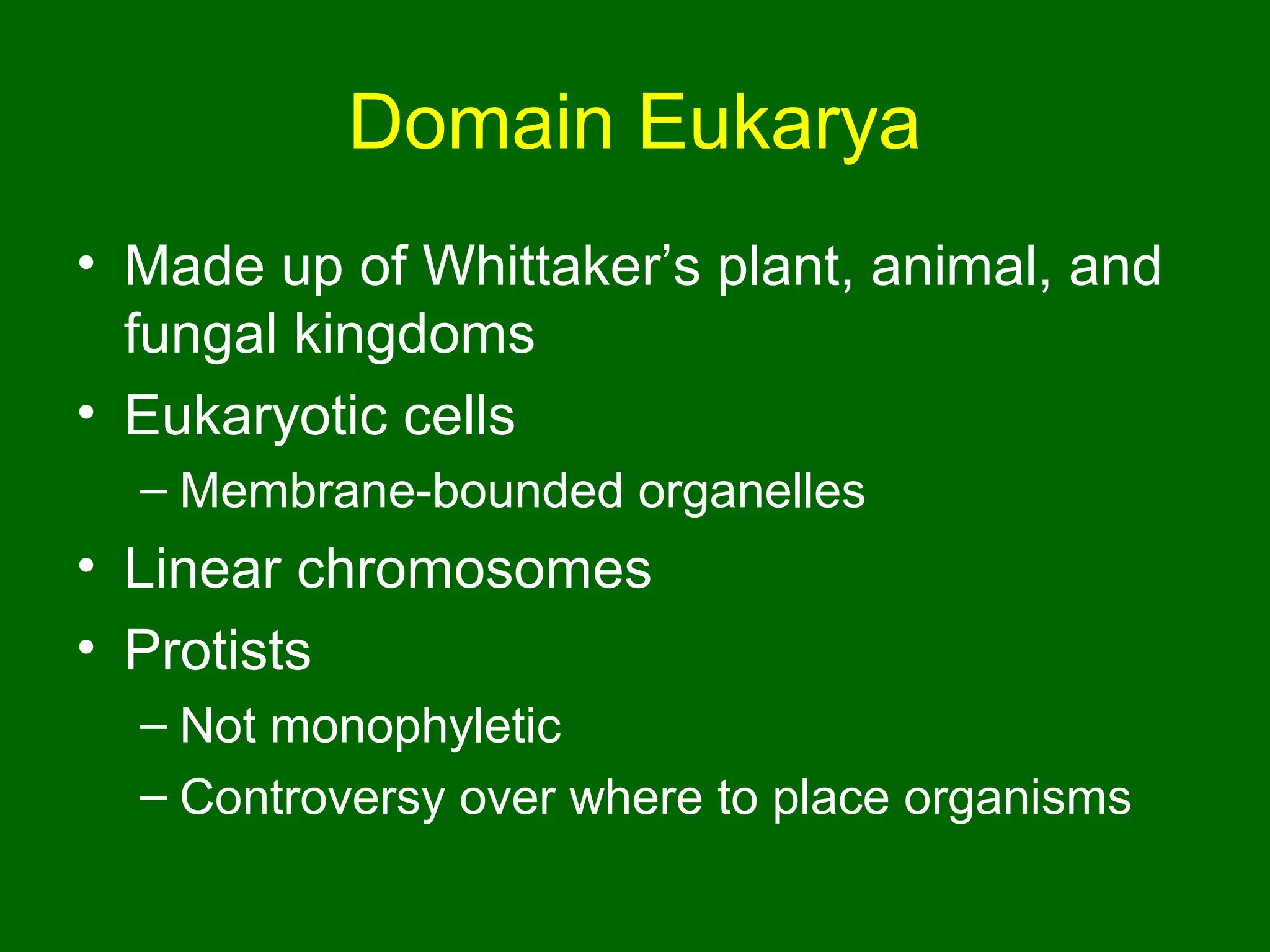 Domain Eukarya
• Made up of Whittaker’s plant, animal, and
  fungal kingdoms
• Eukaryotic cells
  – Membrane-bounded organelles
• Linear chromosomes
• Protists
  – Not monophyletic
  – Controversy over where to place organisms
 