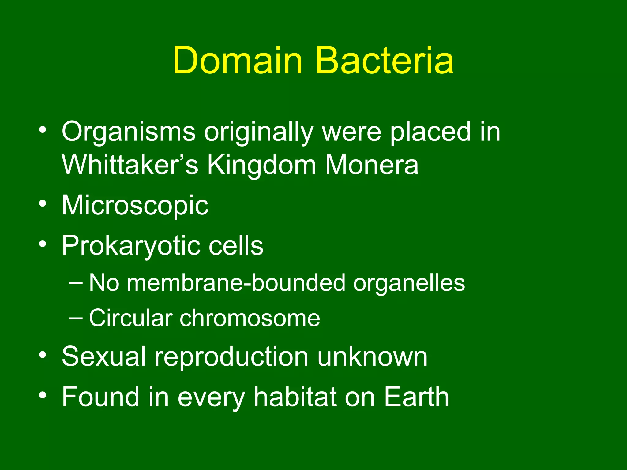 Domain Bacteria
• Organisms originally were placed in
  Whittaker’s Kingdom Monera
• Microscopic
• Prokaryotic cells
  – No membrane-bounded organelles
  – Circular chromosome
• Sexual reproduction unknown
• Found in every habitat on Earth
 