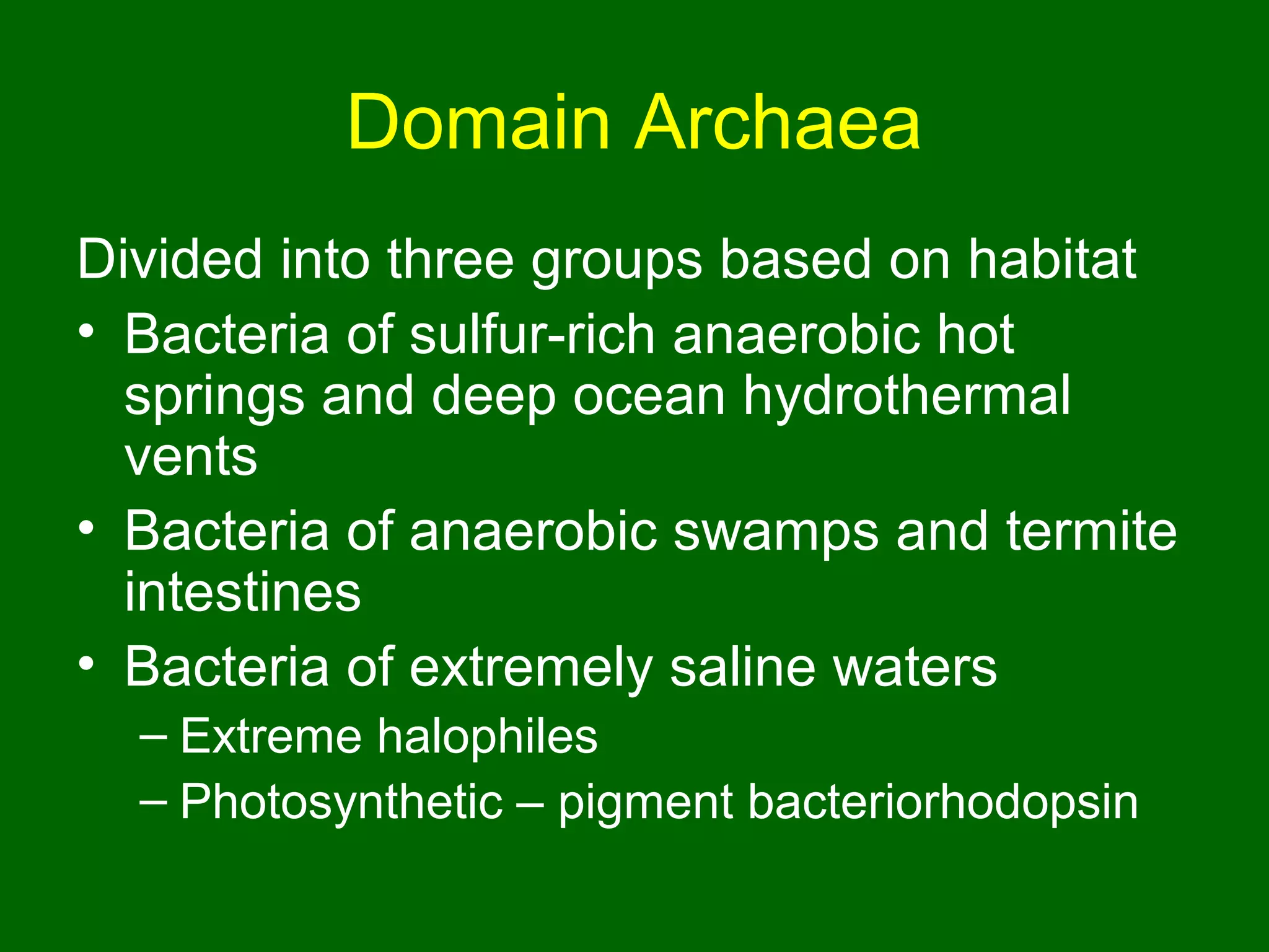 Domain Archaea
Divided into three groups based on habitat
• Bacteria of sulfur-rich anaerobic hot
  springs and deep ocean hydrothermal
  vents
• Bacteria of anaerobic swamps and termite
  intestines
• Bacteria of extremely saline waters
  – Extreme halophiles
  – Photosynthetic – pigment bacteriorhodopsin
 