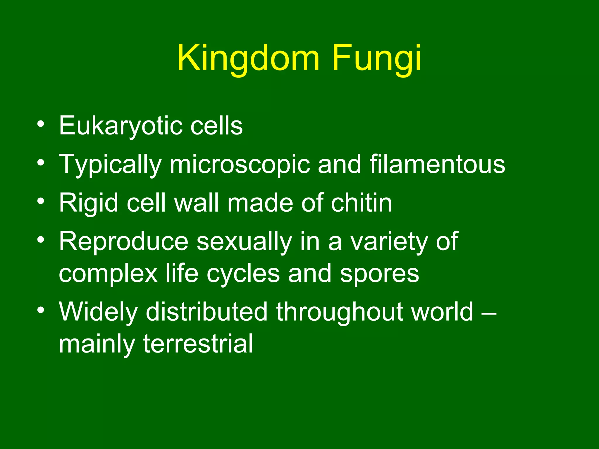 Kingdom Fungi
• Eukaryotic cells
• Typically microscopic and filamentous
• Rigid cell wall made of chitin
• Reproduce sexually in a variety of
  complex life cycles and spores
• Widely distributed throughout world –
  mainly terrestrial
 