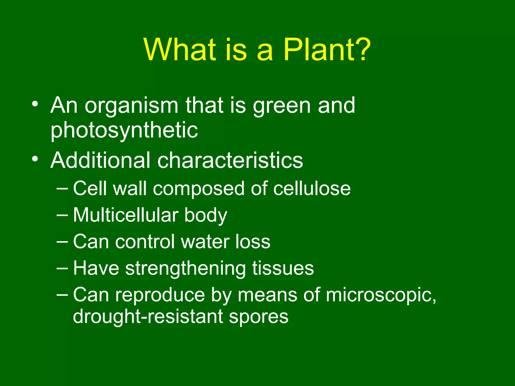 What is a Plant?
• An organism that is green and
  photosynthetic
• Additional characteristics
  – Cell wall composed of cellulose
  – Multicellular body
  – Can control water loss
  – Have strengthening tissues
  – Can reproduce by means of microscopic,
    drought-resistant spores
 