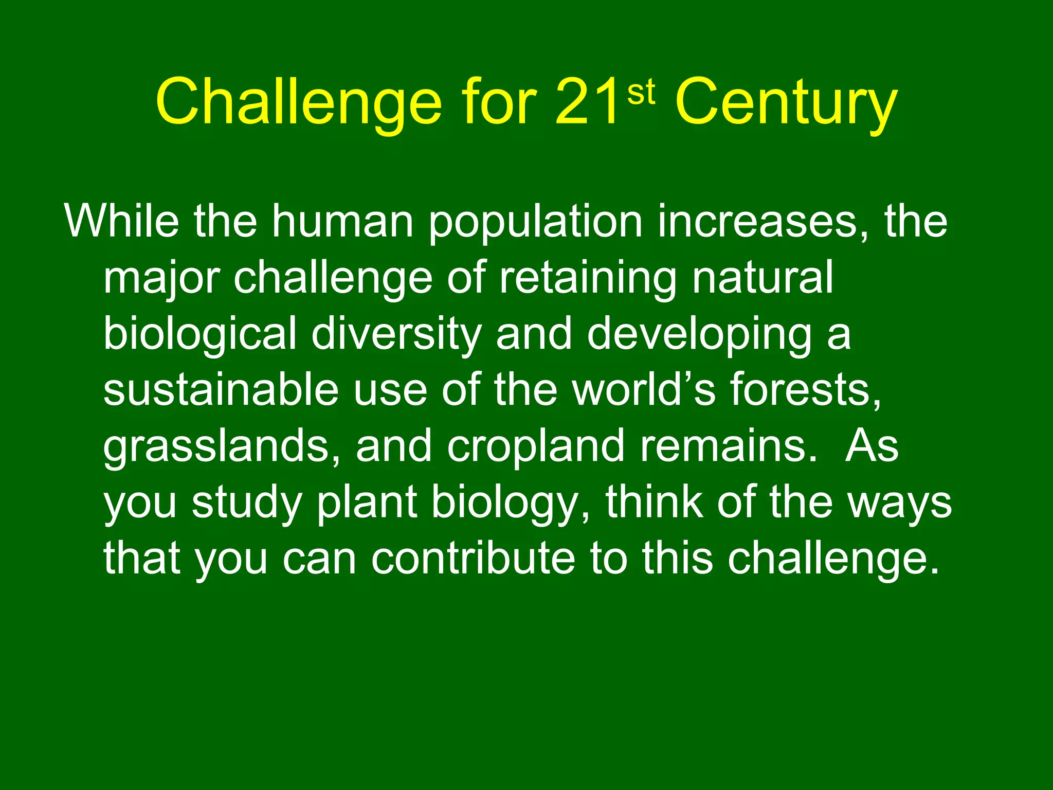 Challenge for 21 Century
                           st


While the human population increases, the
 major challenge of retaining natural
 biological diversity and developing a
 sustainable use of the world’s forests,
 grasslands, and cropland remains. As
 you study plant biology, think of the ways
 that you can contribute to this challenge.
 