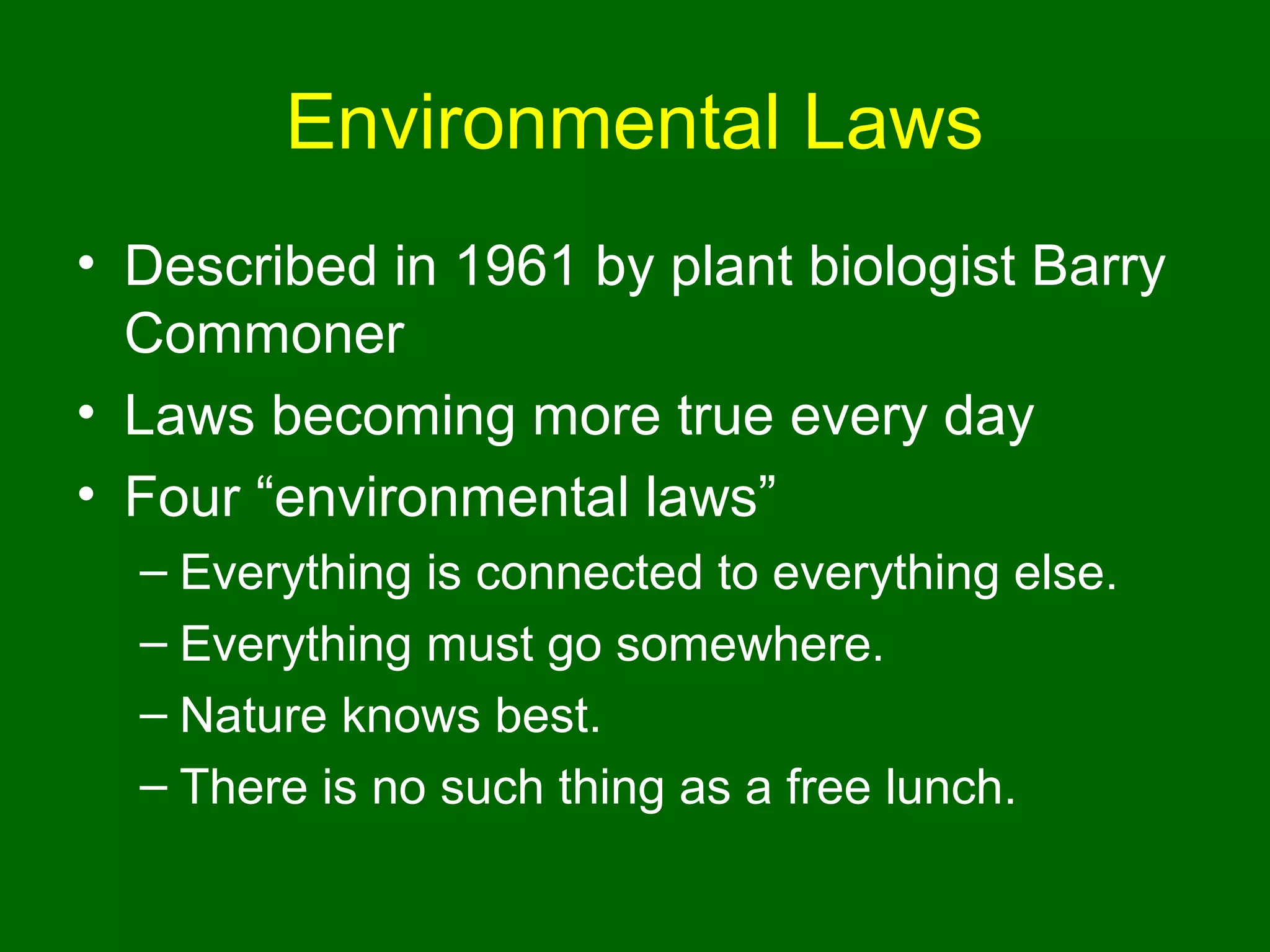 Environmental Laws
• Described in 1961 by plant biologist Barry
  Commoner
• Laws becoming more true every day
• Four “environmental laws”
  – Everything is connected to everything else.
  – Everything must go somewhere.
  – Nature knows best.
  – There is no such thing as a free lunch.
 