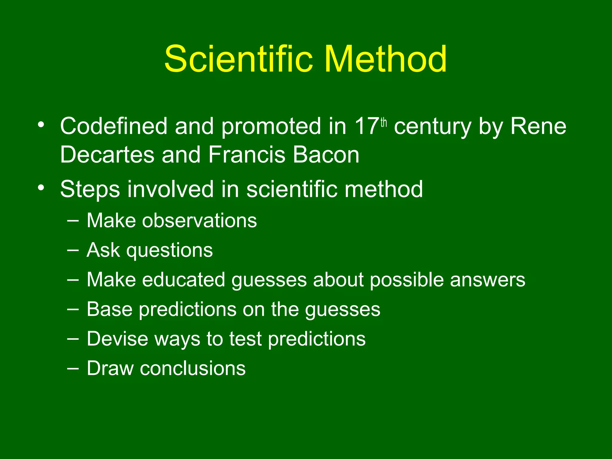 Scientific Method
• Codefined and promoted in 17th century by Rene
  Decartes and Francis Bacon
• Steps involved in scientific method
  –   Make observations
  –   Ask questions
  –   Make educated guesses about possible answers
  –   Base predictions on the guesses
  –   Devise ways to test predictions
  –   Draw conclusions
 