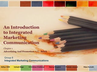 An Introduction
  to Integrated
  Marketing
  Communication
   Chapter 1
   Advertising And Promotion, 6/E - Belch

   Group 8
   Integrated Marketing Communications

Aditya GSN   Indrajit Bage   N Krishna Chaitanya   Neeraj Panghal   Prateek Jaiswal   Silpa Kamath
 