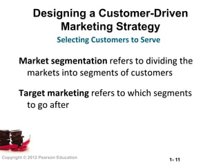 Designing a Customer-Driven
                  Marketing Strategy
                        Selecting Customers to Serve

       Market segmentation refers to dividing the
        markets into segments of customers

       Target marketing refers to which segments
         to go after




Copyright © 2012 Pearson Education
                                                       1- 11
 