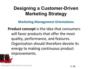Designing a Customer-Driven
                  Marketing Strategy
                  Marketing Management Orientations

       Product concept is the idea that consumers
         will favor products that offer the most
         quality, performance, and features.
         Organization should therefore devote its
         energy to making continuous product
         improvements.

Copyright © 2012 Pearson Education
                                                1- 15
 