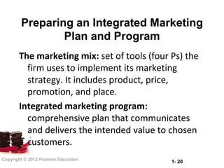 Preparing an Integrated Marketing
                Plan and Program
       The marketing mix: set of tools (four Ps) the
         firm uses to implement its marketing
         strategy. It includes product, price,
         promotion, and place.
       Integrated marketing program:
         comprehensive plan that communicates
         and delivers the intended value to chosen
         customers.
Copyright © 2012 Pearson Education
                                             1- 20
 