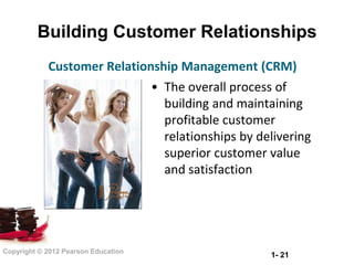 Building Customer Relationships
            Customer Relationship Management (CRM)
                                     • The overall process of
                                       building and maintaining
                                       profitable customer
                                       relationships by delivering
                                       superior customer value
                                       and satisfaction




Copyright © 2012 Pearson Education
                                                          1- 21
 