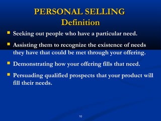 PERSONAL SELLING
                Definition
   Seeking out people who have a particular need.
   Assisting them to recognize the existence of needs
    they have that could be met through your offering.
   Demonstrating how your offering fills that need.
   Persuading qualified prospects that your product will
    fill their needs.




                            10
 