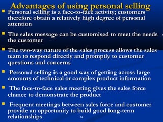 Advantages of using personal selling
   Personal selling is a face-to-face activity; customers
    therefore obtain a relatively high degree of personal
    attention
   The sales message can be customised to meet the needs o
    the customer
   The two-way nature of the sales process allows the sales
    team to respond directly and promptly to customer
    questions and concerns
    Personal selling is a good way of getting across large
    amounts of technical or complex product information
    The face-to-face sales meeting gives the sales force
    chance to demonstrate the product
    Frequent meetings between sales force and customer
    provide an opportunity to build good long-term
    relationships              14
 